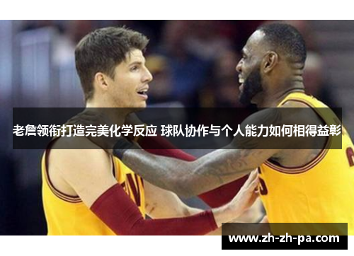 老詹领衔打造完美化学反应 球队协作与个人能力如何相得益彰 老詹领衔打造完美化学反应 球队协作与个人能力如何相得益彰