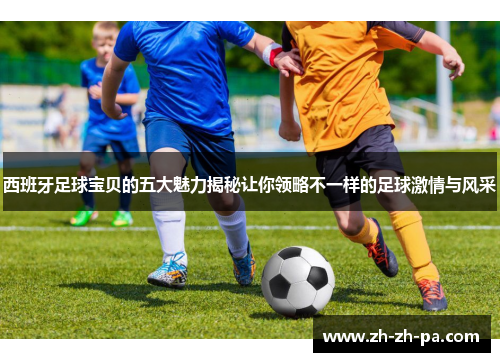 西班牙足球宝贝的五大魅力揭秘让你领略不一样的足球激情与风采