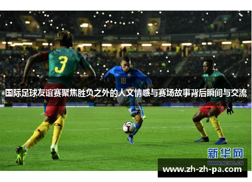 国际足球友谊赛聚焦胜负之外的人文情感与赛场故事背后瞬间与交流 国际足球友谊赛聚焦胜负之外的人文情感与赛场故事背后瞬间与交流