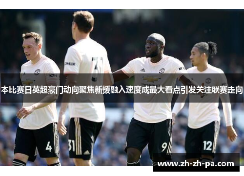 本比赛日英超豪门动向聚焦新援融入速度成最大看点引发关注联赛走向